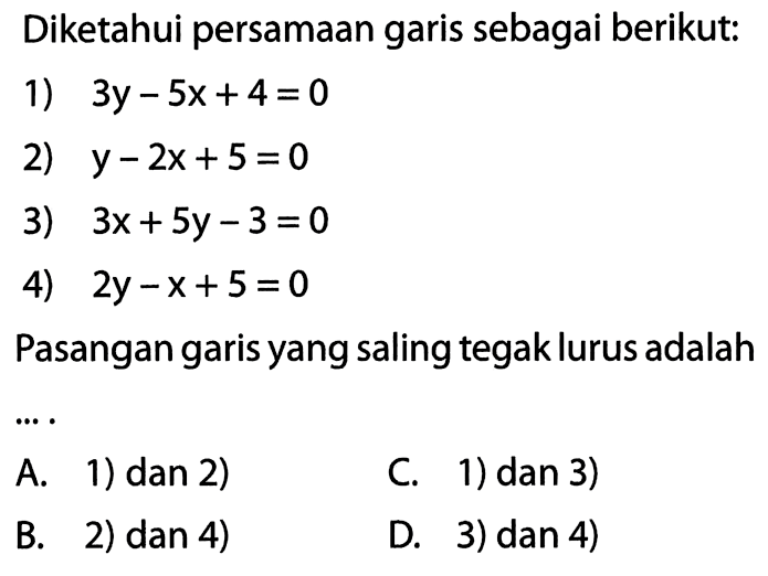 Diketahui persamaan garis sebagai berikut: 1) 3y - 5x + 4 = 0 2) y - 2x + 5 = 0 3) 3x + 5y - 3 = 0 4) 2y - x + 5 = 0 Pasangan garis yang saling tegak lurus adalah...